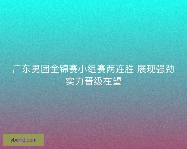 广东男团全锦赛小组赛两连胜 展现强劲实力晋级在望 广东男团全锦赛小组赛两连胜 展现强劲实力晋级在望