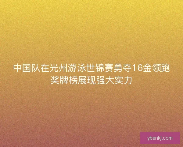 中国队在光州游泳世锦赛勇夺16金领跑奖牌榜展现强大实力 中国队在光州游泳世锦赛勇夺16金领跑奖牌榜展现强大实力
