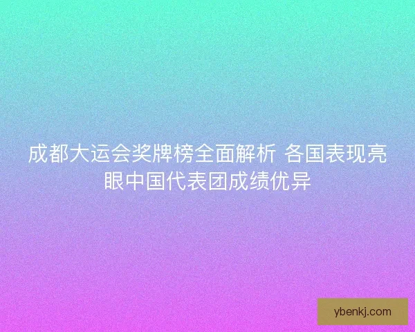 成都大运会奖牌榜全面解析 各国表现亮眼中国代表团成绩优异 成都大运会奖牌榜全面解析 各国表现亮眼中国代表团成绩优异