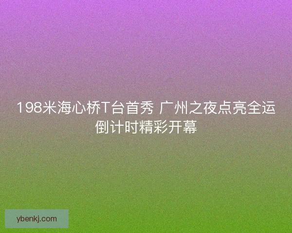 198米海心桥T台首秀 广州之夜点亮全运倒计时精彩开幕 198米海心桥T台首秀 广州之夜点亮全运倒计时精彩开幕